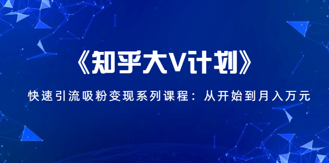 《知乎大V计划》快速引流吸粉变现系列课程:从0开始到月入万元-最全资源库