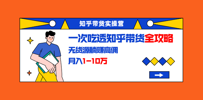 知乎带货实操营：一次吃透知乎带货全攻略 无货源躺赚高佣，月入1-10万-最全资源库