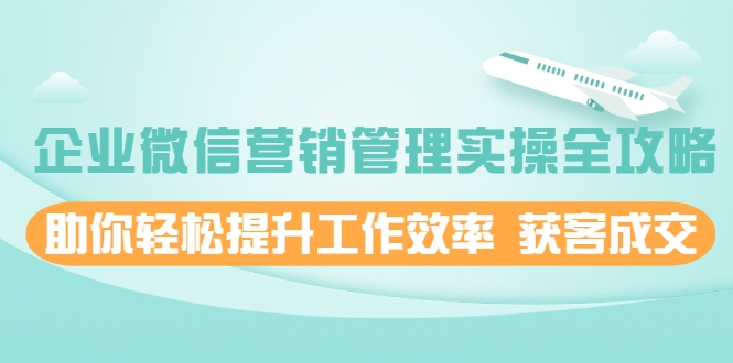 企业微信营销管理实操全攻略,助你轻松提升工作效率 获客成交 价值680元-最全资源库