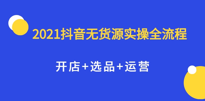 2021抖音无货源实操全流程,开店+选品+运营,全职兼职都可操作-最全资源库