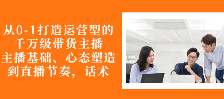 从0-1打造运营型的带货主播：主播基础、心态塑造，能力培养到直播节奏，话术进行全面讲-最全资源库