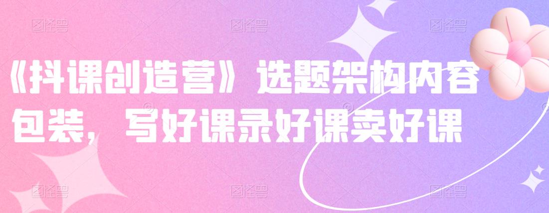 《抖课创造营》选题架构内容包装,写好课录好课卖好课-最全资源库