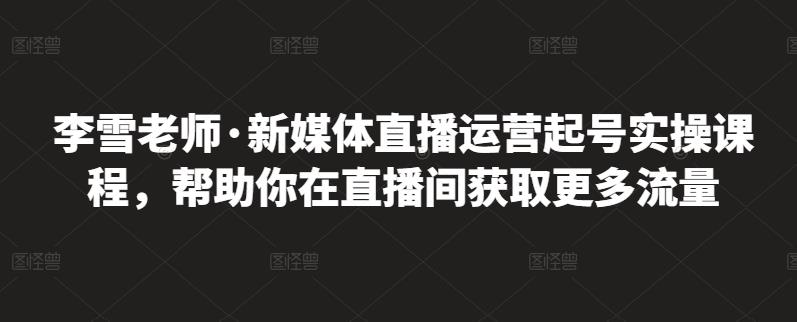 李雪老师·新媒体直播运营起号实操课程,帮助你在直播间获取更多流量-最全资源库