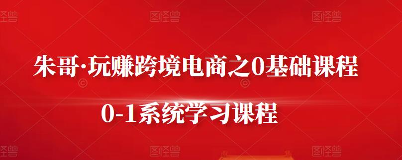 朱哥·玩赚跨境电商之0基础课程，0-1系统学习课程-最全资源库