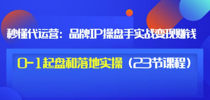 秒懂代运营:品牌IP操盘手实战赚钱,0-1起盘和落地实操(23节课程)价值199-最全资源库