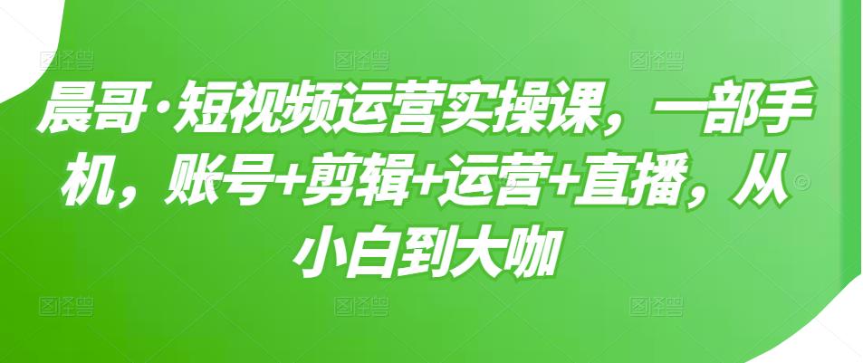 晨哥·短视频运营实操课，一部手机，账号+剪辑+运营+直播，从小白到大咖-最全资源库