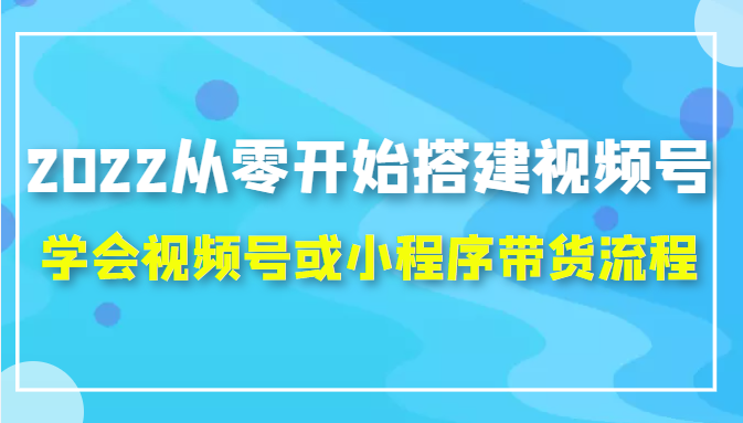 2022从零开始搭建视频号,学会视频号或小程序带货流程(价值599元)-最全资源库