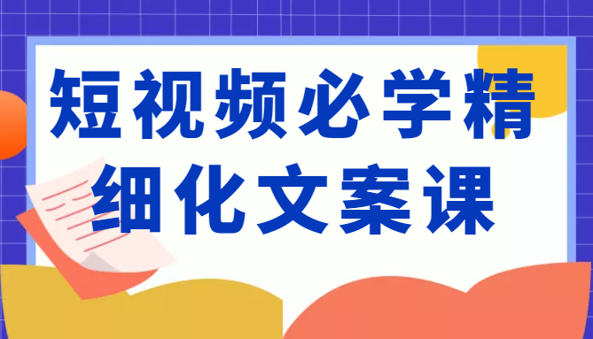 短视频必学精细化文案课,提升你的内容创作能力、升级迭代能力和变现力(价值333元)-最全资源库