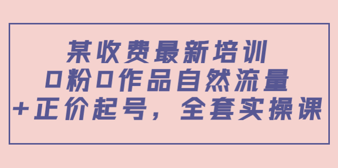 某最新收费培训内容:0粉0作品自然流量+正价起号,全套实操课-最全资源库