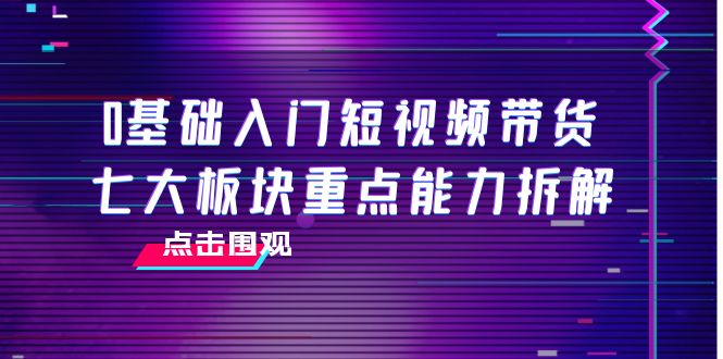 0基础入门短视频带货,七大板块重点能力拆解,7节精品课4小时干货-最全资源库