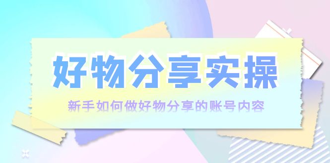 好物分享实操:新手如何做好物分享的账号内容,实操教学-最全资源库