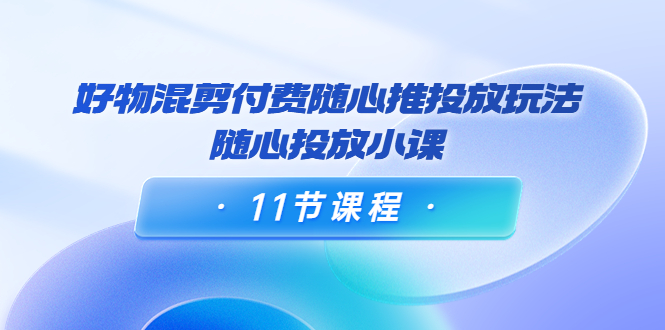 好物混剪付费随心推投放玩法,随心投放小课(11节课程)-最全资源库