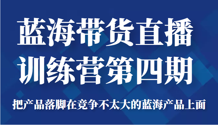 蓝海带货直播训练营第四期，把产品落脚在竞争不太大的蓝海产品上面（价值4980元）-最全资源库