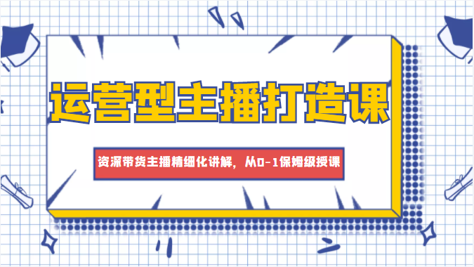 运营型主播打造课，资深带货主播精细化讲解，从0-1保姆级授课-最全资源库