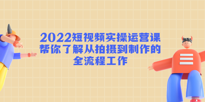 2022短视频实操运营课：帮你了解从拍摄到制作的全流程工作-最全资源库