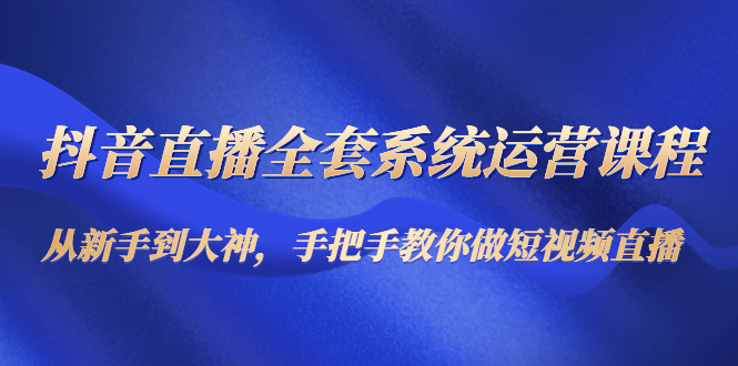 抖音直播全套系统运营课程:从新手到大神,手把手教你做直播短视频-最全资源库
