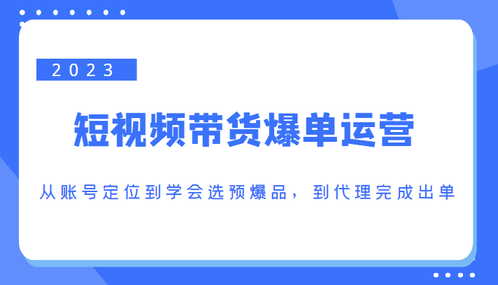 2023短视频带货爆单运营，从账号定位到学会选预爆品，到代理完成出单（价值1250元）-最全资源库