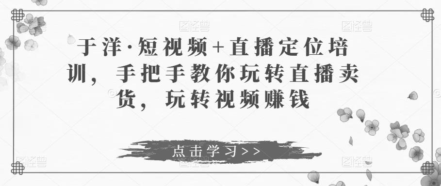 于洋·短视频+直播定位培训，手把手教你玩转直播卖货，玩转视频赚钱-最全资源库