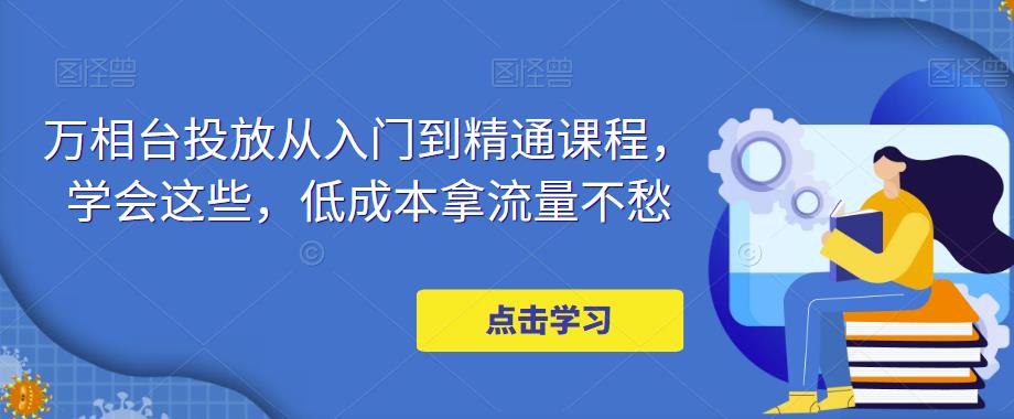 万相台投放从入门到精通课程，学会这些，低成本拿流量不愁-最全资源库