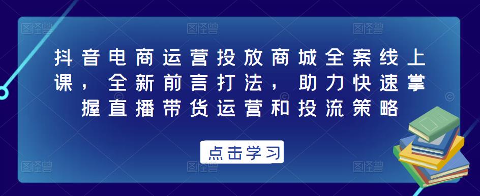 抖音电商运营投放商城全案线上课，全新前言打法，助力快速掌握直播带货运营和投流策略-最全资源库