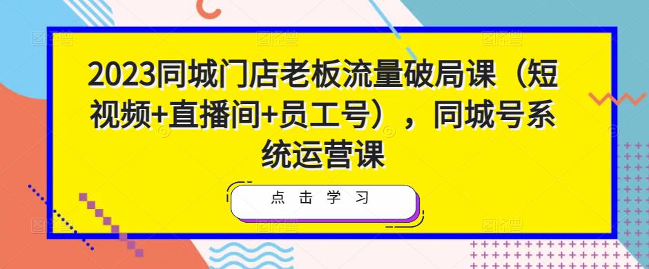 2023同城门店老板流量破局课(短视频+直播间+员工号),同城号系统运营课-最全资源库