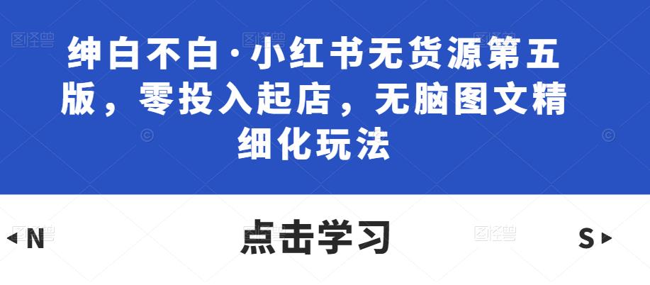 绅白不白·小红书无货源第五版，零投入起店，无脑图文精细化玩法-最全资源库
