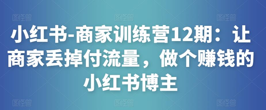 小红书-商家训练营12期：让商家丢掉付流量，做个赚钱的小红书博主-最全资源库