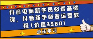 抖音电商新学员必看基础课，抖音新手必看运营教程(价值3980)-最全资源库