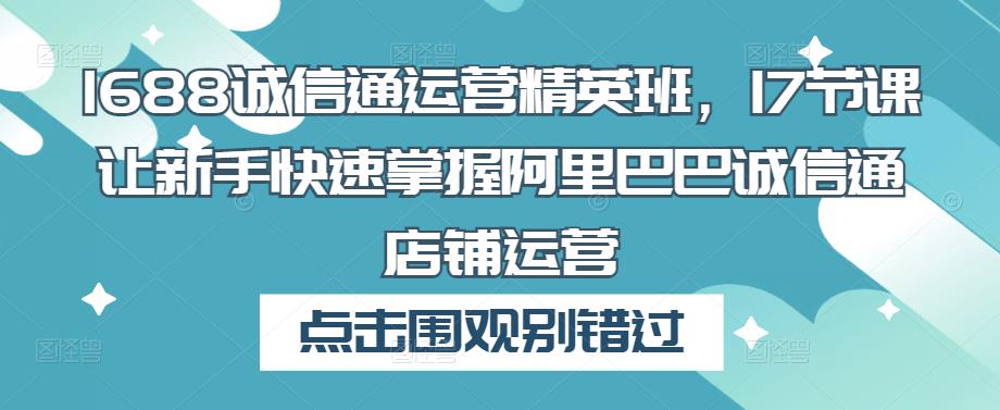 1688诚信通运营精英班,17节课让新手快速掌握阿里巴巴诚信通店铺运营-最全资源库