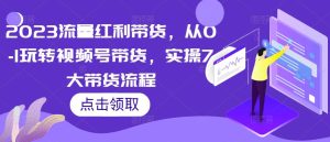 2023流量红利带货，从0-1玩转视频号带货，实操7大带货流程-最全资源库