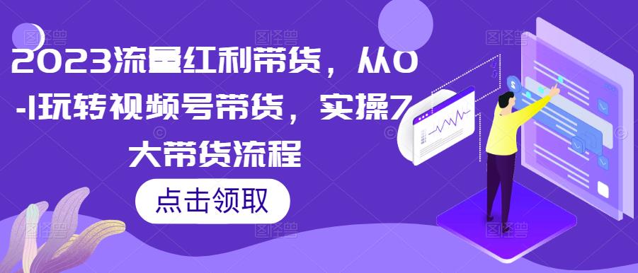 2023流量红利带货，从0-1玩转视频号带货，实操7大带货流程-最全资源库