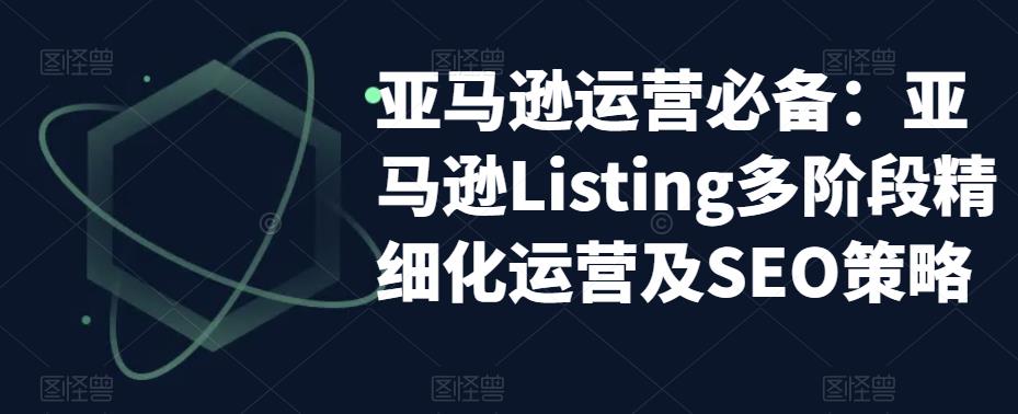 亚马逊运营必备：亚马逊Listing多阶段精细化运营及SEO策略-最全资源库