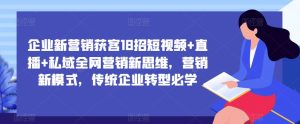 企业新营销获客18招短视频+直播+私域全网营销新思维，营销新模式，传统企业转型必学-最全资源库