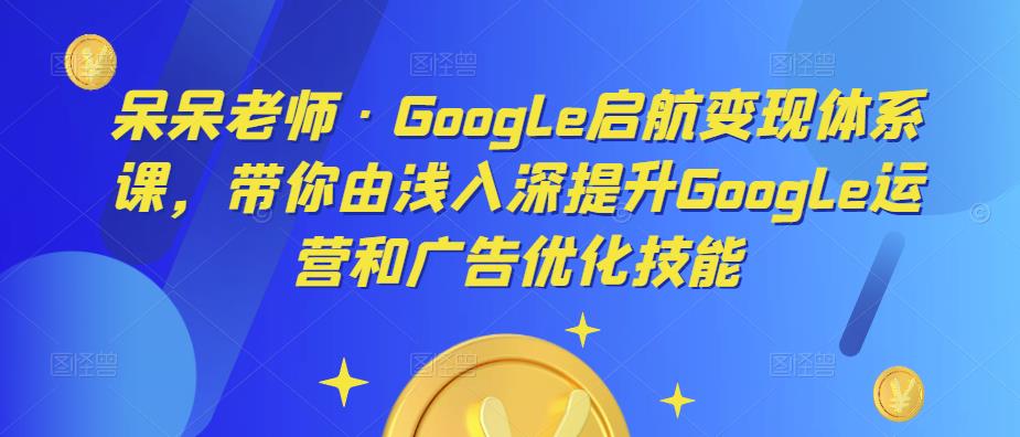 呆呆老师·Google启航变现体系课，带你由浅入深提升Google运营和广告优化技能-最全资源库
