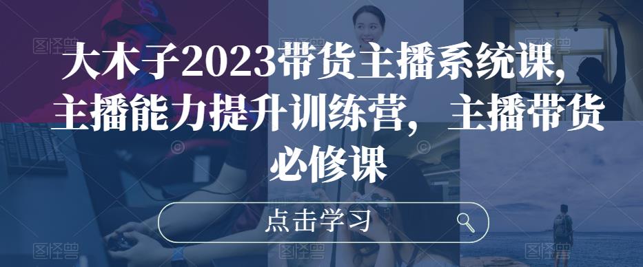 大木子2023带货主播系统课,主播能力提升训练营,主播带货必修课-最全资源库