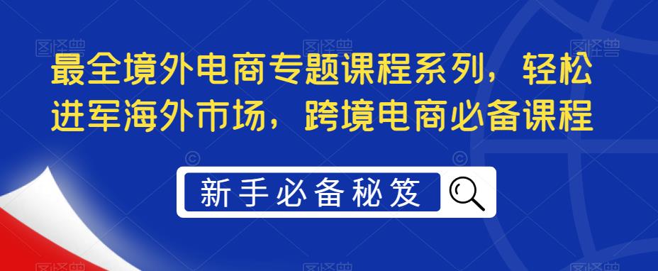 最全境外电商专题课程系列，轻松进军海外市场，跨境电商必备课程-最全资源库