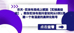 乐天·实体布局线上赋能【实操高级班】,教你实体布局抖音如何从0到1搭建一个有温度的高转化账号-最全资源库