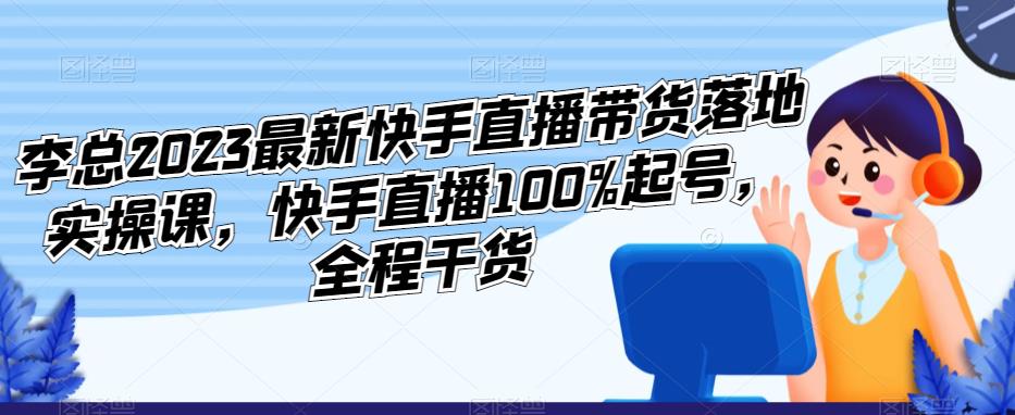 李总2023最新快手直播带货落地实操课，快手直播100%起号，全程干货-最全资源库