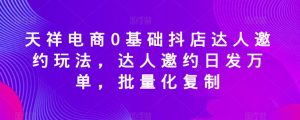 天祥电商0基础抖店达人邀约玩法，达人邀约日发万单，批量化复制-最全资源库