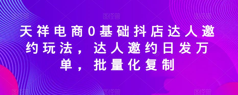 天祥电商0基础抖店达人邀约玩法，达人邀约日发万单，批量化复制-最全资源库