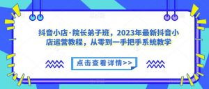 抖音小店·院长弟子班，2023年最新抖音小店运营教程，从零到一手把手系统教学-最全资源库