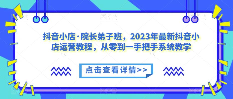 抖音小店·院长弟子班，2023年最新抖音小店运营教程，从零到一手把手系统教学-最全资源库