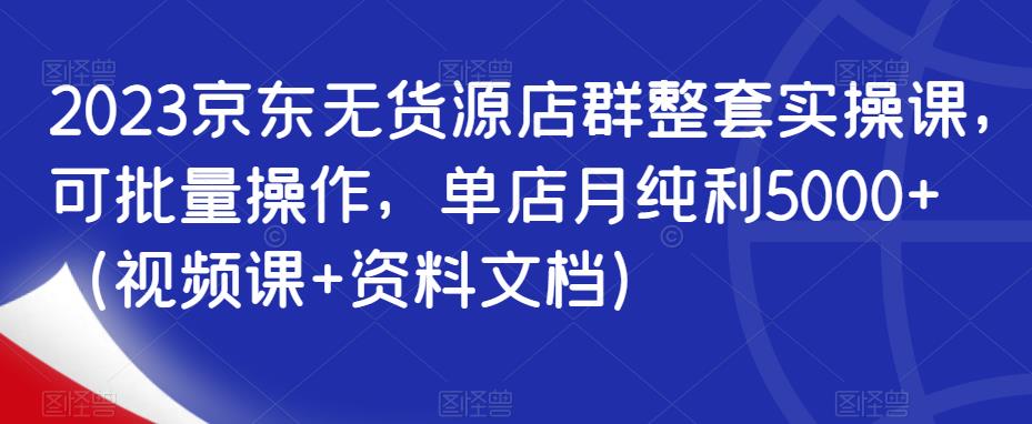 2023京东无货源店群整套实操课，可批量操作，单店月纯利5000+（视频课+资料文档）-最全资源库