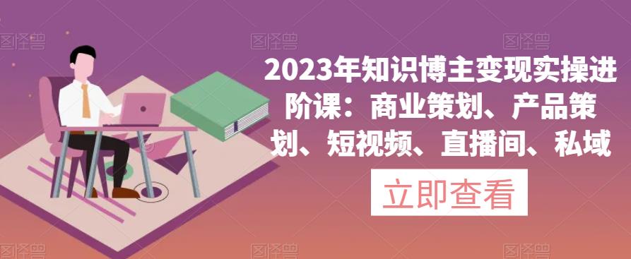 2023年知识博主变现实操进阶课：商业策划、产品策划、短视频、直播间、私域-最全资源库