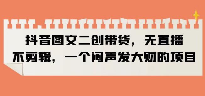 抖音图文二创带货，无直播，不剪辑，一个闷声发大财的项目【揭秘】-最全资源库
