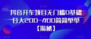 抖音开车项目，无门槛0基础日入200-400简简单单【揭秘】-最全资源库