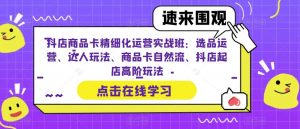 抖店商品卡精细化运营实战班：选品运营、达人玩法、商品卡自然流、抖店起店高阶玩法-最全资源库