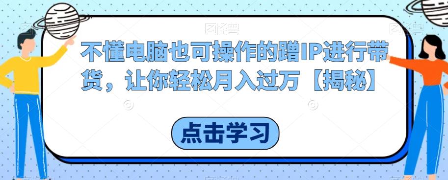 不懂电脑也可操作的蹭IP进行带货，让你轻松月入过万【揭秘】-最全资源库