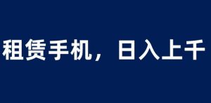 租赁手机蓝海项目，轻松到日入上千，小白0成本直接上手【揭秘】-最全资源库