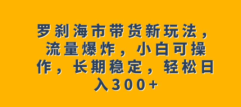 罗刹海市带货新玩法，流量爆炸，小白可操作，长期稳定，轻松日入300+【揭秘】-最全资源库